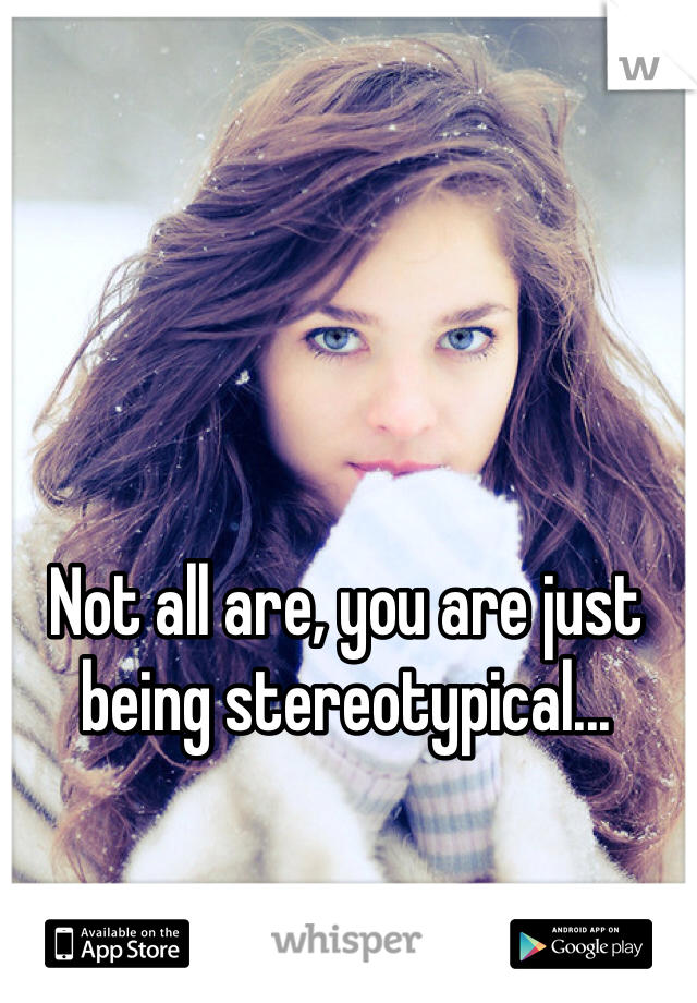 Not all are, you are just being stereotypical...