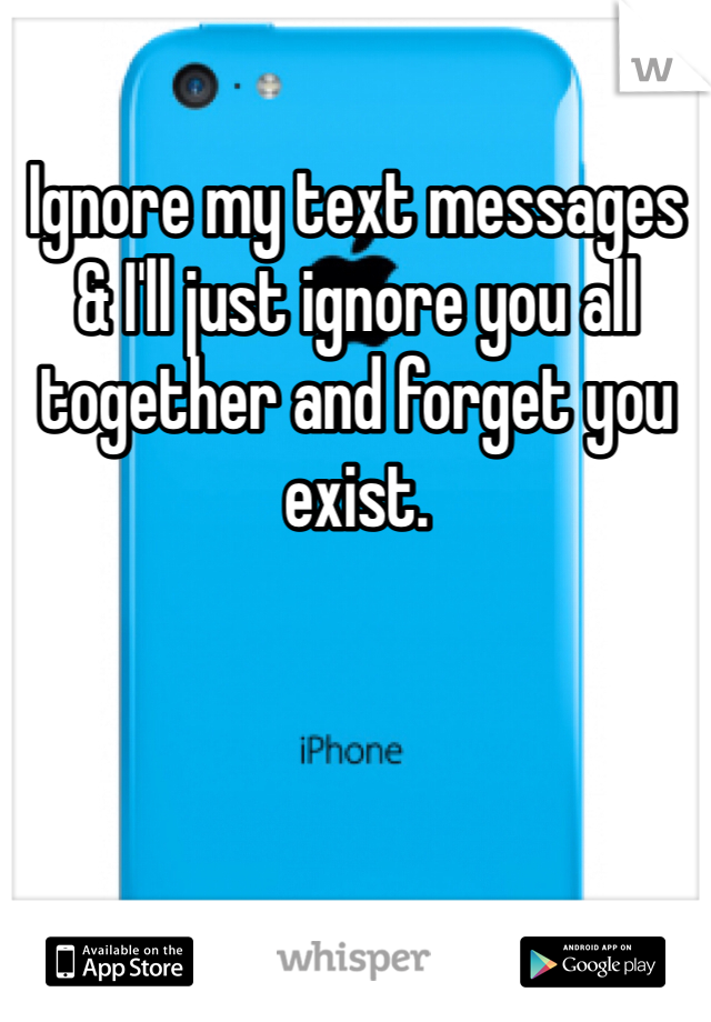 Ignore my text messages & I'll just ignore you all together and forget you exist.