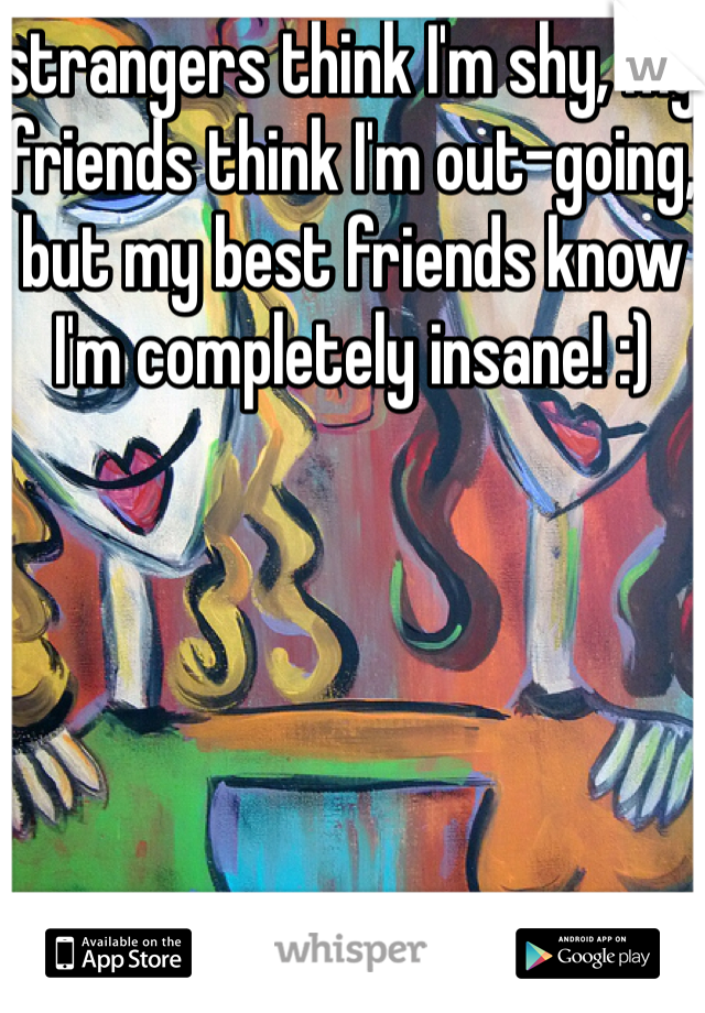 strangers think I'm shy, my friends think I'm out-going, but my best friends know I'm completely insane! :)