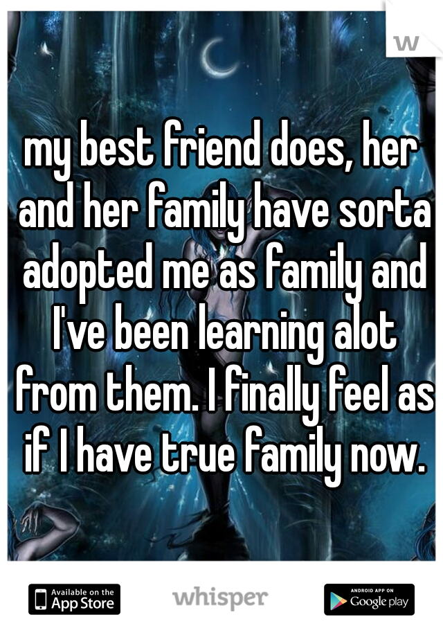 my best friend does, her and her family have sorta adopted me as family and I've been learning alot from them. I finally feel as if I have true family now.