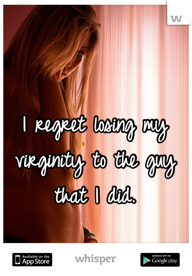 I regret losing my virginity to the guy that I did.