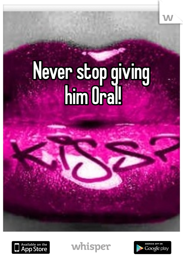 Never stop giving
 him Oral!

