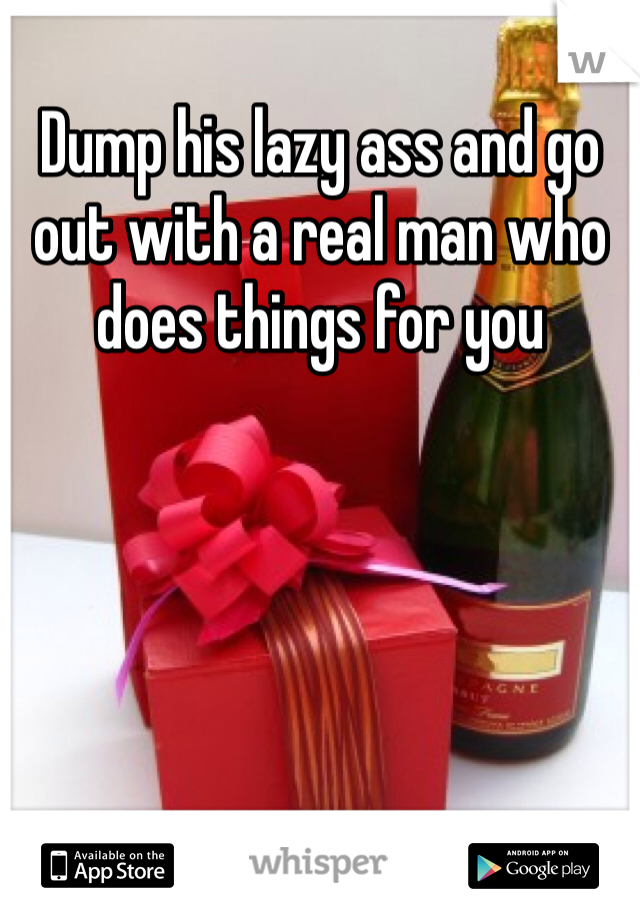 Dump his lazy ass and go out with a real man who does things for you 