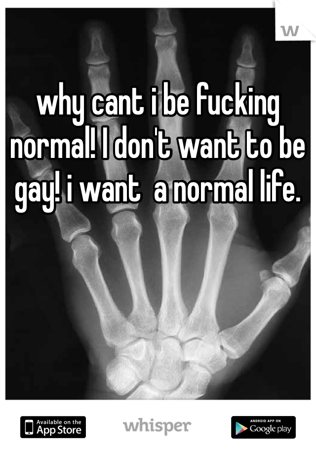 why cant i be fucking normal! I don't want to be gay! i want  a normal life. 