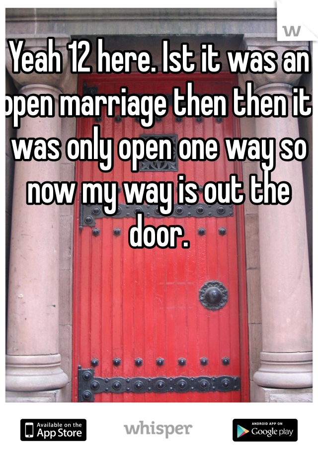 Yeah 12 here. Ist it was an open marriage then then it was only open one way so now my way is out the door.