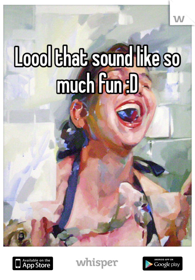 Loool that sound like so much fun :D