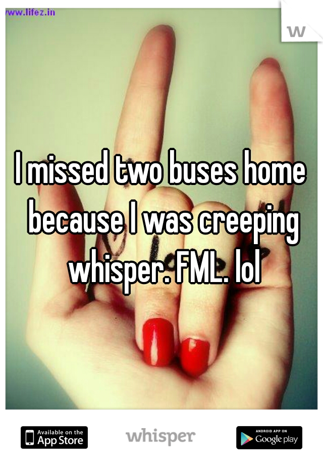 I missed two buses home because I was creeping whisper. FML. lol