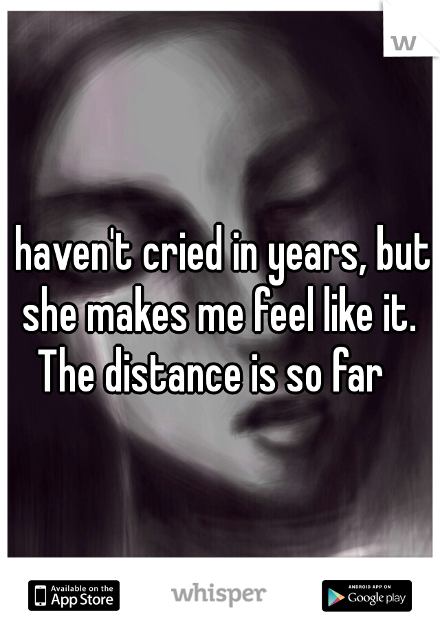 I haven't cried in years, but she makes me feel like it. The distance is so far  