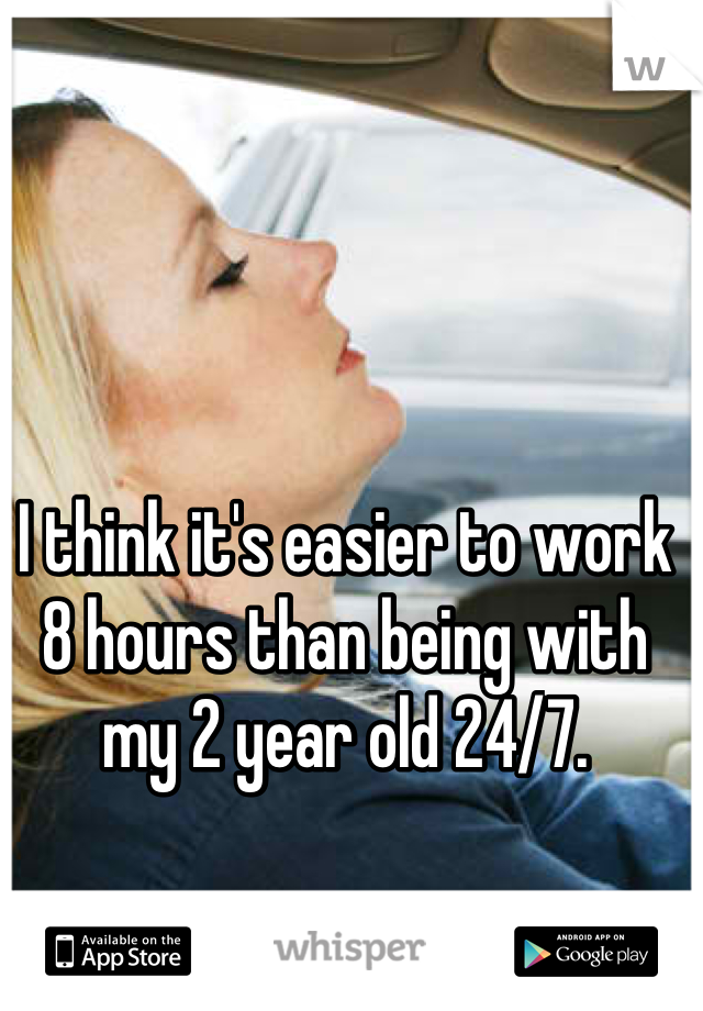 I think it's easier to work 8 hours than being with my 2 year old 24/7.
