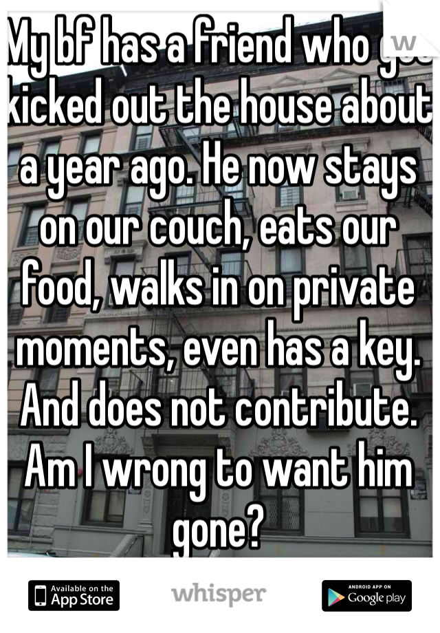 My bf has a friend who got kicked out the house about a year ago. He now stays on our couch, eats our food, walks in on private moments, even has a key. And does not contribute. Am I wrong to want him gone?