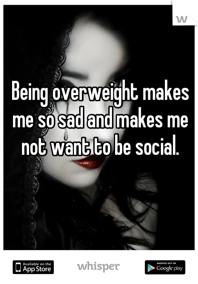Being overweight makes me so sad and makes me not want to be social.