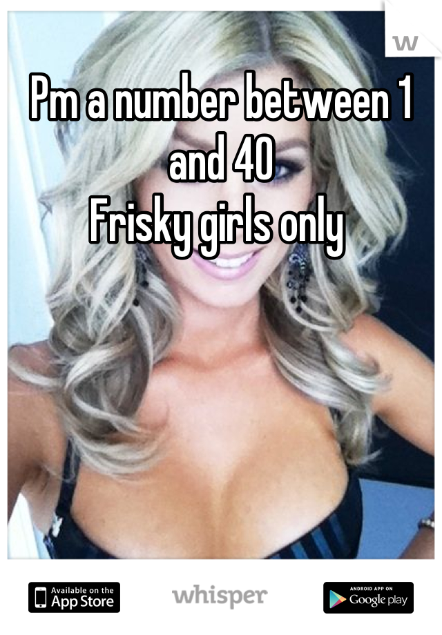 Pm a number between 1 and 40 
Frisky girls only 