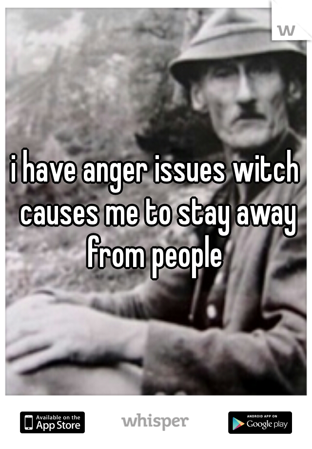 i have anger issues witch causes me to stay away from people 