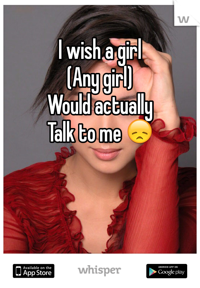 I wish a girl 
(Any girl)
Would actually
Talk to me 😞