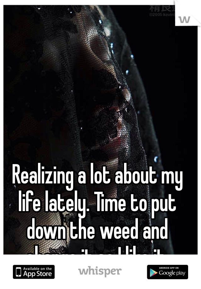 Realizing a lot about my life lately. Time to put down the weed and change it so I like it.