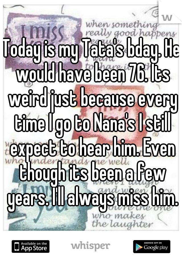 Today is my Tata's bday. He would have been 76. Its weird just because every time I go to Nana's I still expect to hear him. Even though its been a few years. I'll always miss him.