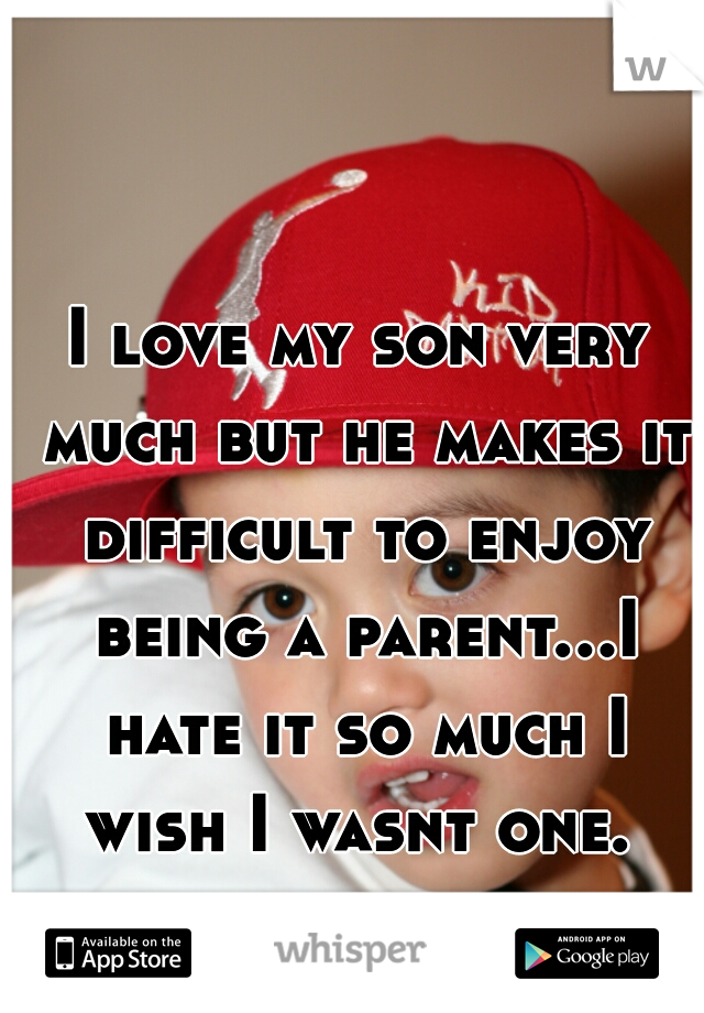 I love my son very much but he makes it difficult to enjoy being a parent...I hate it so much I wish I wasnt one. 