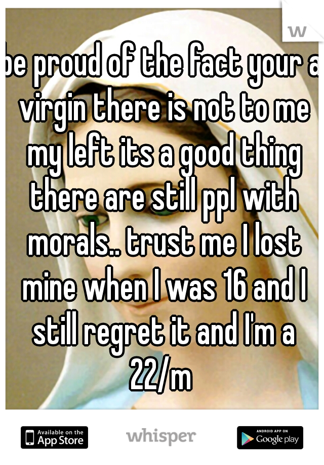 be proud of the fact your a virgin there is not to me my left its a good thing there are still ppl with morals.. trust me I lost mine when I was 16 and I still regret it and I'm a 22/m 