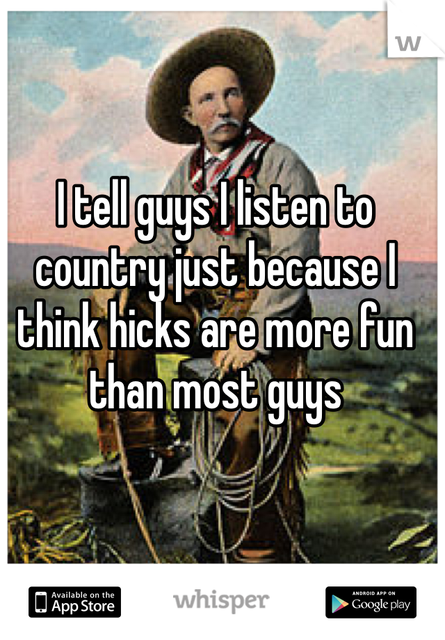 I tell guys I listen to country just because I think hicks are more fun than most guys