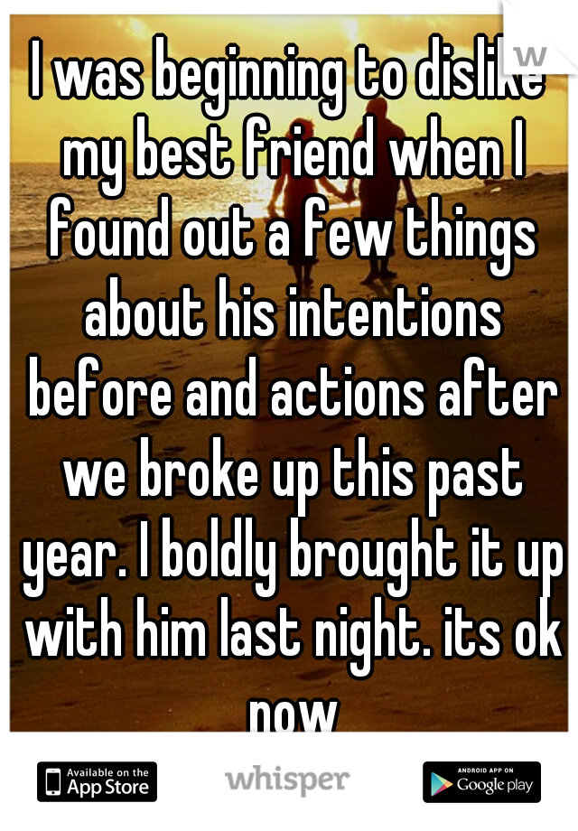 I was beginning to dislike my best friend when I found out a few things about his intentions before and actions after we broke up this past year. I boldly brought it up with him last night. its ok now