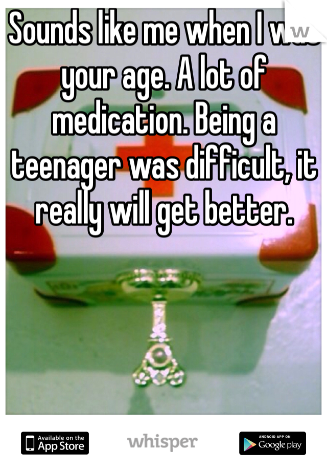 Sounds like me when I was your age. A lot of medication. Being a teenager was difficult, it really will get better. 