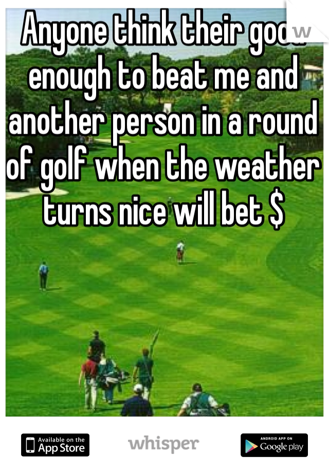 Anyone think their good enough to beat me and another person in a round of golf when the weather turns nice will bet $