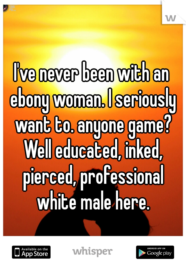 I've never been with an ebony woman. I seriously want to. anyone game? Well educated, inked, pierced, professional white male here.