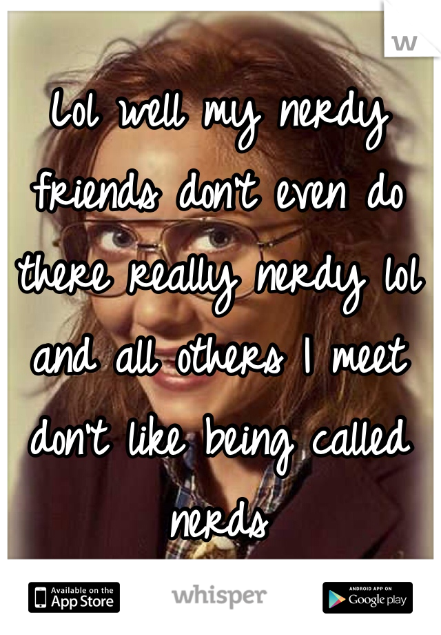 Lol well my nerdy friends don't even do there really nerdy lol and all others I meet don't like being called nerds 