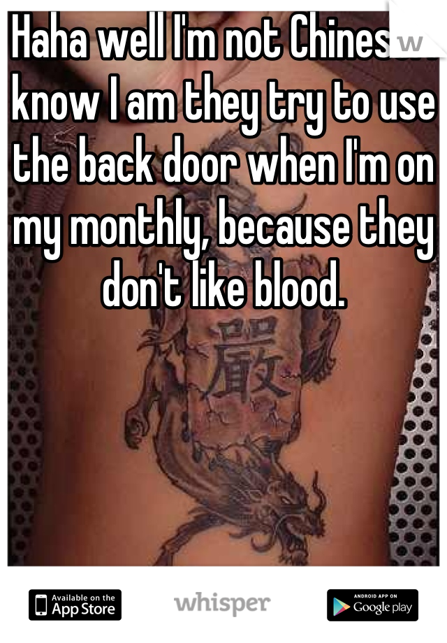 Haha well I'm not Chinese. I know I am they try to use the back door when I'm on my monthly, because they don't like blood.