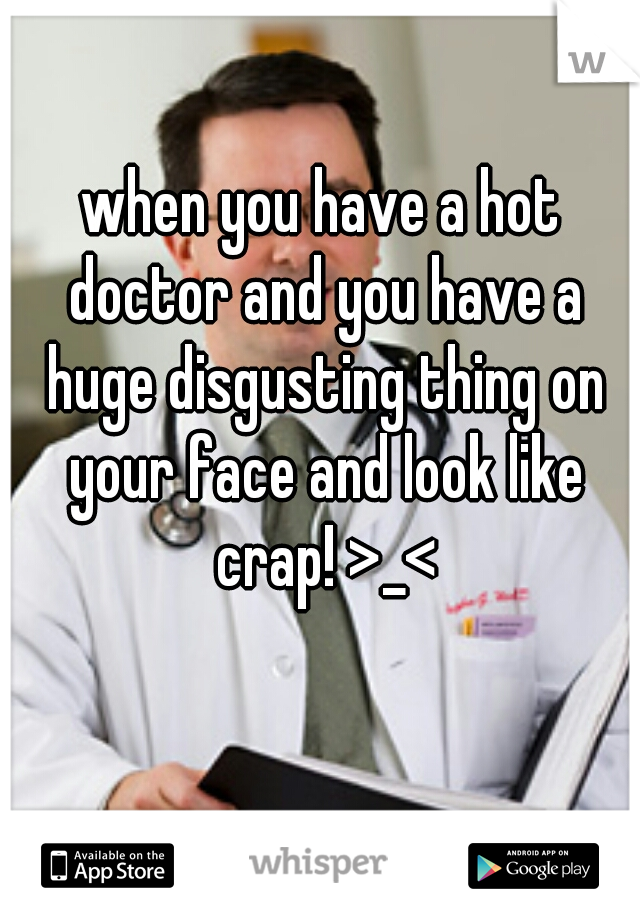 when you have a hot doctor and you have a huge disgusting thing on your face and look like crap! >_<