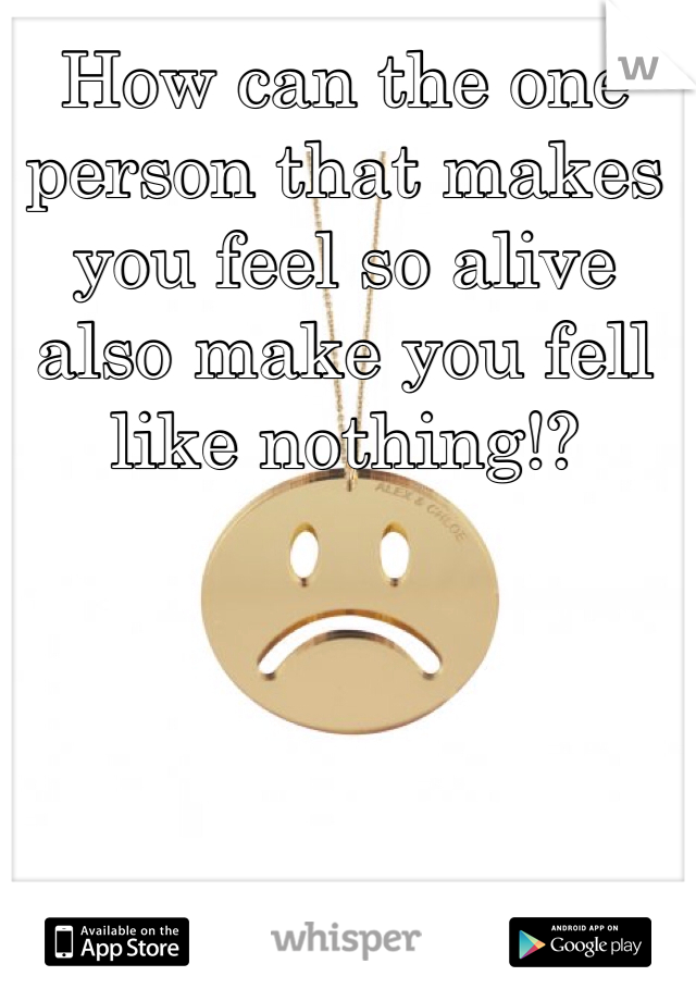 How can the one person that makes you feel so alive also make you fell like nothing!?