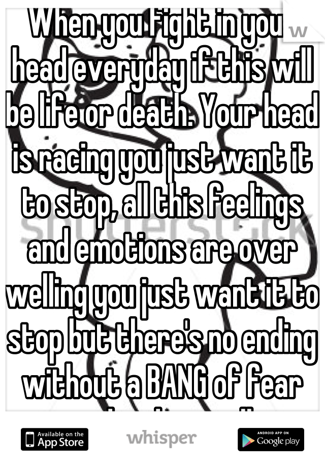 When you fight in your head everyday if this will be life or death. Your head is racing you just want it to stop, all this feelings and emotions are over welling you just want it to stop but there's no ending without a BANG of fear and ending it all