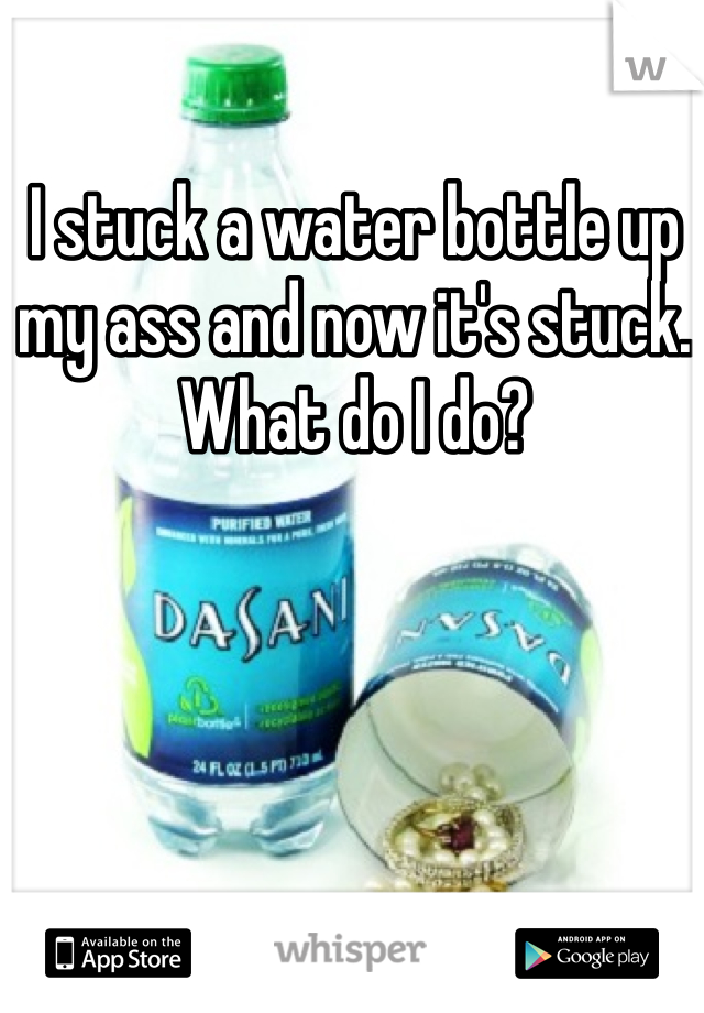 I stuck a water bottle up my ass and now it's stuck. What do I do? 