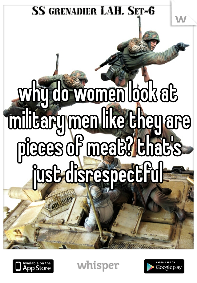 why do women look at military men like they are pieces of meat? that's just disrespectful 