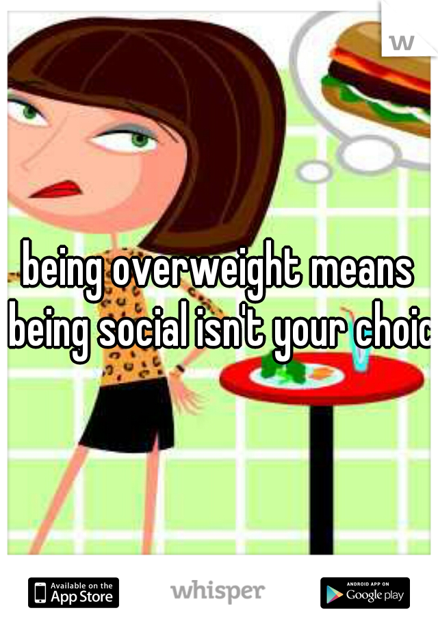 being overweight means being social isn't your choice