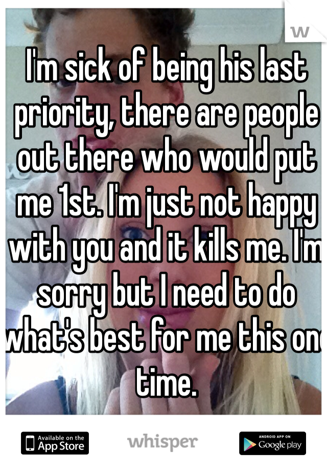 I'm sick of being his last priority, there are people out there who would put me 1st. I'm just not happy with you and it kills me. I'm sorry but I need to do what's best for me this one time. 