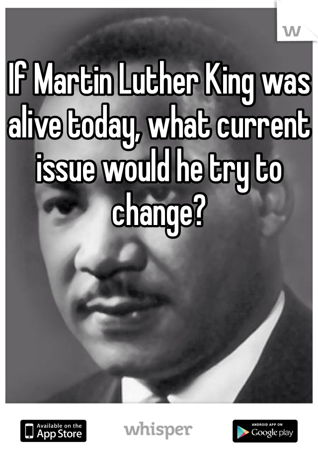 If Martin Luther King was alive today, what current issue would he try to change?