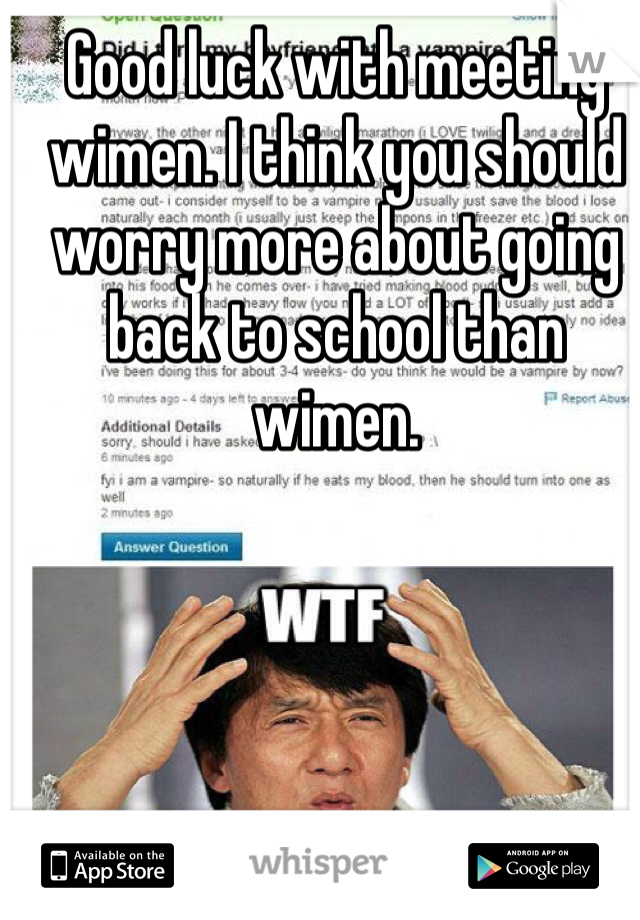 Good luck with meeting wimen. I think you should worry more about going back to school than wimen. 