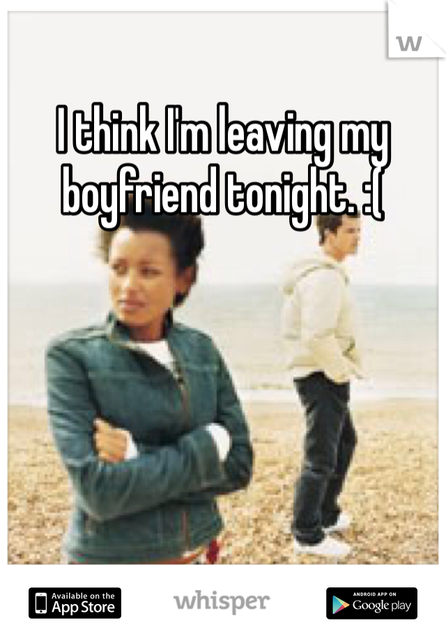I think I'm leaving my boyfriend tonight. :(