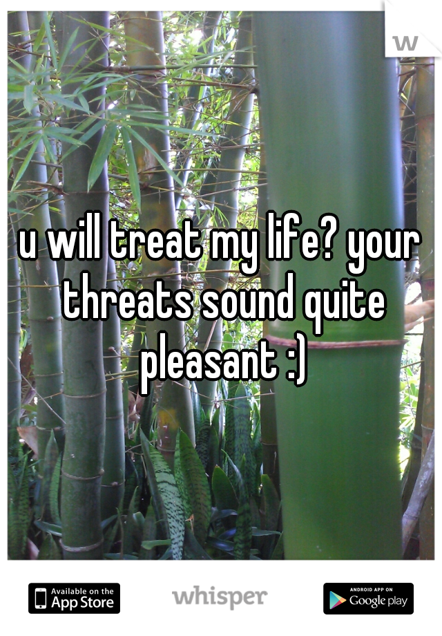 u will treat my life? your threats sound quite pleasant :)