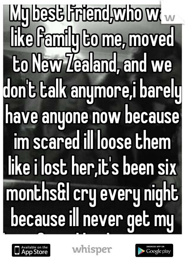 My best friend,who was like family to me, moved to New Zealand, and we don't talk anymore,i barely have anyone now because im scared ill loose them like i lost her,it's been six months&I cry every night because ill never get my best friend back,i miss you