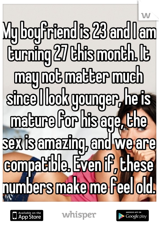 My boyfriend is 23 and I am turning 27 this month. It may not matter much since I look younger, he is mature for his age, the sex is amazing, and we are compatible. Even if, these numbers make me feel old.