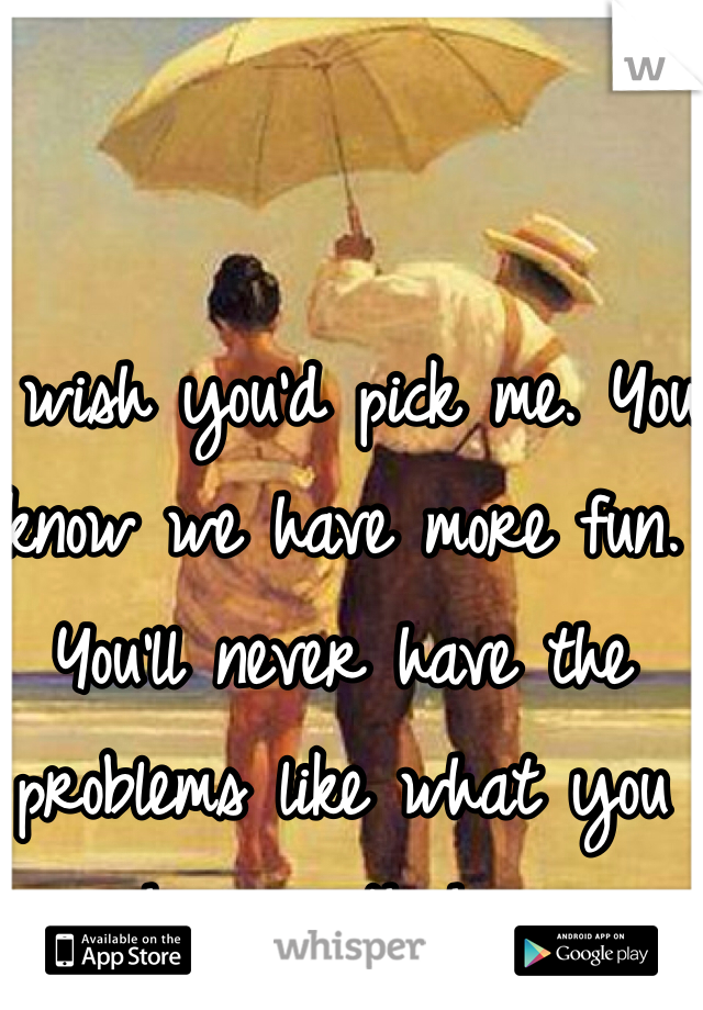 I wish you'd pick me. You know we have more fun. You'll never have the problems like what you have with her 