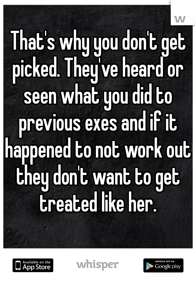That's why you don't get picked. They've heard or seen what you did to previous exes and if it happened to not work out they don't want to get treated like her. 