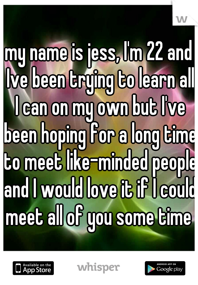 my name is jess, I'm 22 and Ive been trying to learn all I can on my own but I've been hoping for a long time to meet like-minded people and I would love it if I could meet all of you some time ♡