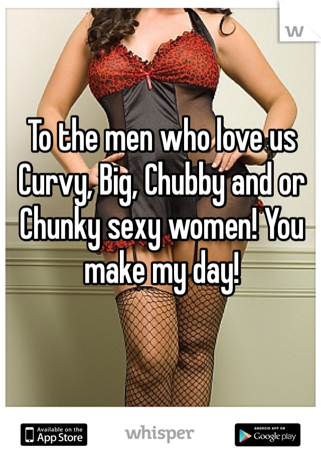 To the men who love us Curvy, Big, Chubby and or Chunky sexy women! You make my day! 