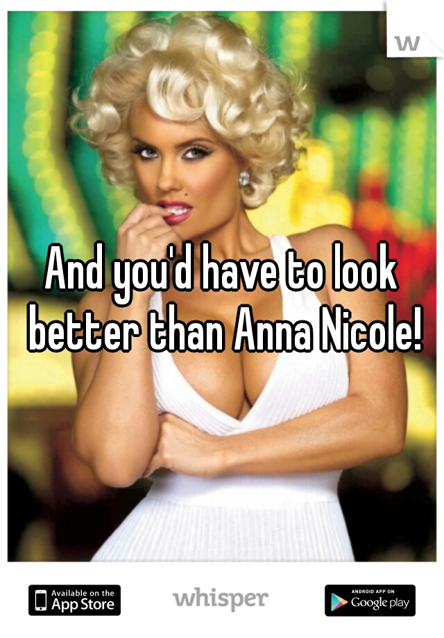And you'd have to look better than Anna Nicole!