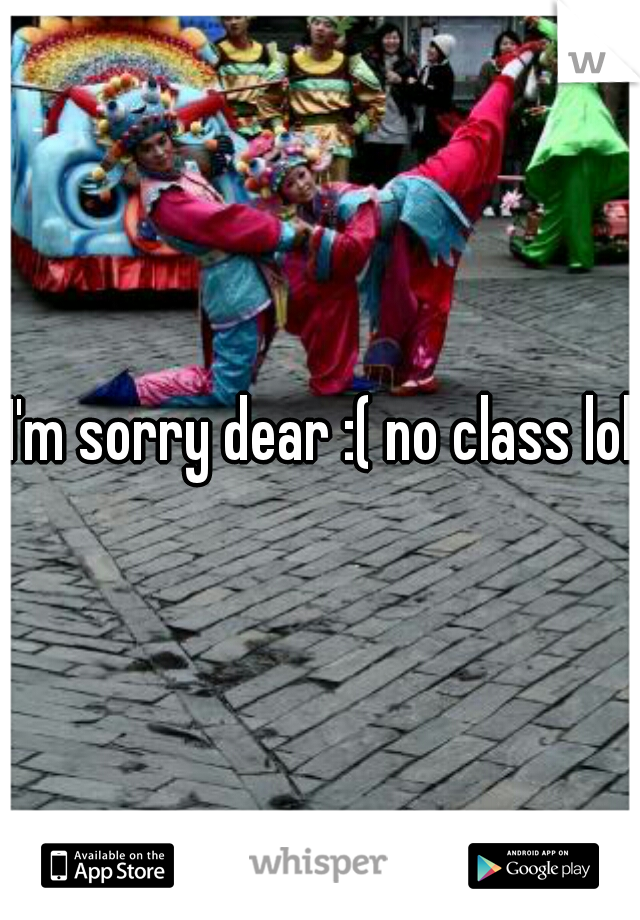 I'm sorry dear :( no class lol
