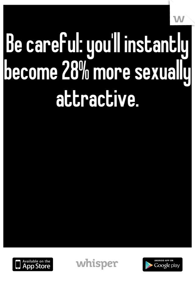 Be careful: you'll instantly become 28% more sexually attractive.
