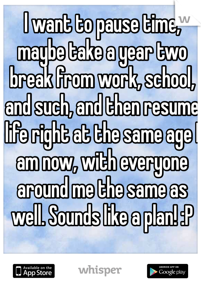 I want to pause time, maybe take a year two break from work, school, and such, and then resume life right at the same age I am now, with everyone around me the same as well. Sounds like a plan! :P